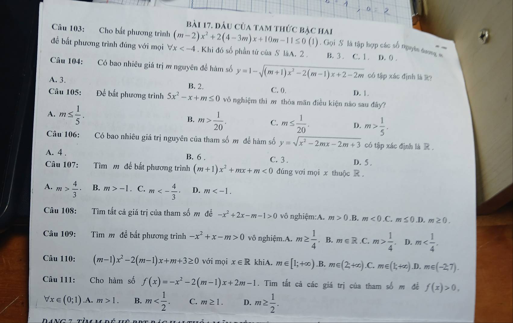 đâu của tam thức bậc hai
Câu 103: Cho bất phương trình (m-2)x^2+2(4-3m)x+10m-11≤ 0(1) Gọi  S là tập hợp các số nguyên dương m
để bất phương trình đúng với mọi forall x . Khi đó số phần tử của S làA. 2 . B. 3 . C. 1. D. () .
Câu 104: Có bao nhiêu giá trị m nguyên để hàm số y=1-sqrt((m+1)x^2-2(m-1)x+2-2m) có tập xác định là R?
A. 3. B. 2.
C. 0. D. 1.
Câu 105: Để bất phương trình 5x^2-x+m≤ 0 vô nghiệm thì m thỏa mãn điều kiện nào sau đây?
A. m≤  1/5 . B. m> 1/20 .
C. m≤  1/20 . D. m> 1/5 .
Câu 106: Có bao nhiêu giá trị nguyên của tham số m để hàm số y=sqrt(x^2-2mx-2m+3) có tập xác định là R .
A. 4 . B. 6 . C. 3 . D. 5 .
Câu 107: Tìm m để bất phương trình (m+1)x^2+mx+m<0</tex> đúng vơi mọi x thuộc R .
A. m> 4/3 · B. m>-1. C. m<- 4/3 · D. m
Câu 108: Tìm tất cả giá trị của tham số m để -x^2+2x-m-1>0 vô nghiệm:A. m>0.1 B. m<0.C m≤ 0 .D. m≥ 0.
Câu 109: Tìm m để bất phương trình -x^2+x-m>0 vô nghiệm.A. m≥  1/4 . B. m∈ R .C. m> 1/4 . D. m
Câu 110: (m-1)x^2-2(m-1)x+m+3≥ 0 với mọi x∈ R khiA. m∈ [1;+∈fty ) .B. m∈ (2;+∈fty ) .C. m∈ (1;+∈fty ) .D. m∈ (-2,7).
Câu 111: Cho hàm số f(x)=-x^2-2(m-1)x+2m-1. Tìm tất cả các giá trị của tham số m đề f(x)>0,
forall x∈ (0;1) ·A. m>1. B. m C. m≥ 1. D. m≥  1/2 .
DANC t tàov rề hê rng