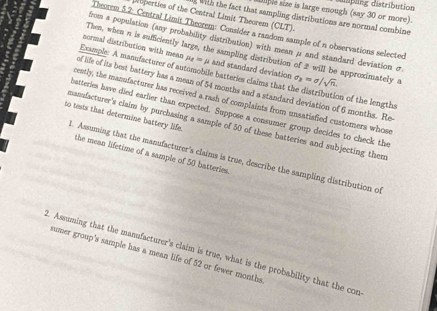 mpling distribution 
ple size is large enough (say 30 or more). 
properties of the Central Limit Theorem (CLT). 
g with the fact that sampling distributions are normal combine 
Theorem 5.2 : Central Limit Theorem: Consíder a random sample of n observations selected 
from a population (any probability distribution) with mean μ and standard deviation σ
Then, when n is sufficiently large, the sampling distribution of 7 will be approximately a 
normal distribution with mean mu _2=mu and standard deviation sigma _2=sigma /sqrt(n). 
Example: A manufacturer of automobile batteries claims that the distribution of the lengths 
of life of its best battery has a mean of 54 months and a standard deviation of 6 months. Re 
cently, the manufacturer has received a rash of complaints from unsatisfied customers whose 
batteries have died earlier than expected. Suppose a consumer group decides to check the 
to tests that determine battery life. 
manufacturer's claim by purchasing a sample of 50 of these batteries and subjecting them 
the mean lifetime of a sample of 50 batteries 
. Assuming that the manufacturer’s claims is true, describe the sampling distribution of 
. Assuming that the manufacturer’s claim is true, what is the probability that the con 
sumer group's sample has a mean life of 52 or fewer months