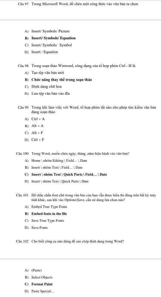 Trong Microsoft Word, để chèn một công thức vào văn bản ta chọn
A) Insert/ Symbols/ Picture
B) Insert/ Symbols/ Equation
C) Insert/ Symbols/ Symbol
D) Insert / Equation
Câu 98 Trong soạn thảo Winword, công dụng của tổ hợp phím Ctrl - H là
A) Tạo tệp văn bản mới
B) Chức năng thay thế trong soạn thảo
C) Định dạng chữ hoa
D) Lưu tệp văn bản vào đĩa
Câu 99 Trong khi làm việc với Word, tổ hợp phím tắt nào cho phép tìm kiểm văn bản
dang soạn thảo
A) Ctrl+A
B) Alt+A
C) Alt+F
D) Ctrl+F
Câu 100 Trong Word, muồn chèn ngày, tháng ,năm hiện hành vào văn bản?
A) Home  nhóm Editing  Field…  Date
B) Insert  nhóm Text  Field…  Date
C) Insert  nhóm Text  Quick Parts  Field…  Date
D) Insert  nhóm Text  Quick Parts  Date
Câu 101 Để chắc chắn font chữ trong văn bản của bạn vẫn được hiển thị đúng trên bắt kỳ máy
tính khác, sau khi vào OptionsSave, cần sử dụng lựa chọn nào?
A) Embed True Type Fonts
B) Embed fonts in the file
C) Save True Type Fonts
D) Save Fonts
Câu 102 Cho biết công cụ nào dùng để sao chép định dạng trong Word?
A) (Paste)
B) Select Objects
C) Format Paint
D) Paste Special…