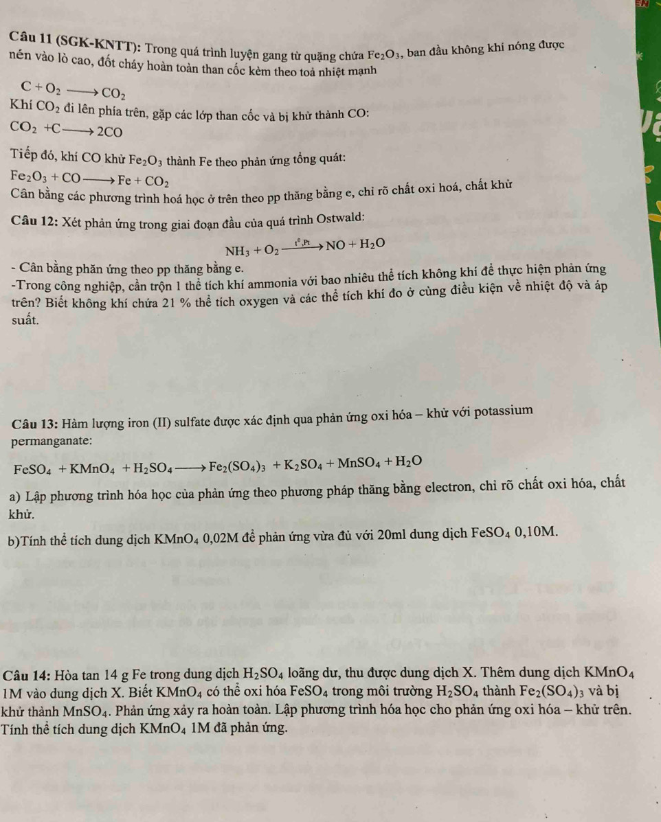 (SGK-KNTT): Trong quá trình luyện gang từ quặng chứa Fe_2O_3 , ban đầu không khí nóng được
nén vào lò cao, đốt cháy hoàn toàn than cốc kèm theo toả nhiệt mạnh
C+O_2to CO_2
KhiCO_2 đi lên phía trên, gặp các lớp than cốc và bị khử thành CO:
CO_2+Cto 2CO
Tiếp đó, khí CO khử Fe_2O_3 thành Fe theo phản ứng tổng quát:
Fe_2O_3+COto Fe+CO_2
Cân bằng các phương trình hoá học ở trên theo pp thầng bằng e, chỉ rõ chất oxi hoá, chất khủ
Câu 12: Xét phản ứng trong giai đoạn đầu của quá trình Ostwald:
NH_3+O_2xrightarrow t^0,PtNO+H_2O
- Cân bằng phăn ứng theo pp thăng bằng e.
-Trong công nghiệp, cần trộn 1 thể tích khí ammonia với bao nhiêu thể tích không khí đề thực hiện phản ứng
trên? Biết không khí chứa 21 % thể tích oxygen và các thể tích khí đo ở cùng điều kiện về nhiệt độ và áp
suất.
Câu 13: Hàm lượng iron (II) sulfate được xác định qua phản ứng oxi hóa - khử với potassium
permanganate:
FeSO_4+KMnO_4+H_2SO_4to Fe_2(SO_4)_3+K_2SO_4+MnSO_4+H_2O
a) Lập phương trình hóa học của phản ứng theo phương pháp thăng bằng electron, chỉ rõ chất oxi hóa, chất
khử.
b)Tính thể tích dung dịch KMnO4 0,02M đề phản ứng vừa đủ với 20ml dung dịch FeSO₄ 0,10M.
Câu 14: Hòa tan 14 g Fe trong dung dịch H_2SO_4 loãng dư, thu được dung dịch X. Thêm dung dịch KMnO_4
M vào dung dịch X. Biết KMnO_4 có thể oxi hóa FeSO_4 trong môi trường H_2SO_4 thành Fe_2(SO_4)_3 và bị
khử thành MnSO_4 1. Phản ứng xảy ra hoàn toàn. Lập phương trình hóa học cho phản ứng oxi hóa - khử trên.
Tính thể tích dung dịch KMnO_4 1M đã phản ứng.