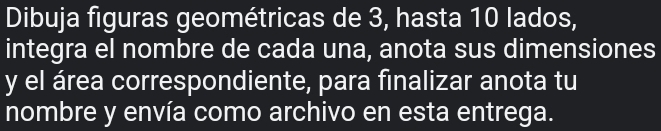 Dibuja figuras geométricas de 3, hasta 10 lados, 
integra el nombre de cada una, anota sus dimensiones 
y el área correspondiente, para finalizar anota tu 
nombre y envía como archivo en esta entrega.