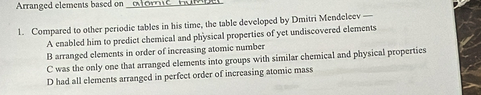 Arranged elements based on_
1. Compared to other periodic tables in his time, the table developed by Dmitri Mendeleev —
A enabled him to predict chemical and physical properties of yet undiscovered elements
B arranged elements in order of increasing atomic number
C was the only one that arranged elements into groups with similar chemical and physical properties
D had all elements arranged in perfect order of increasing atomic mass