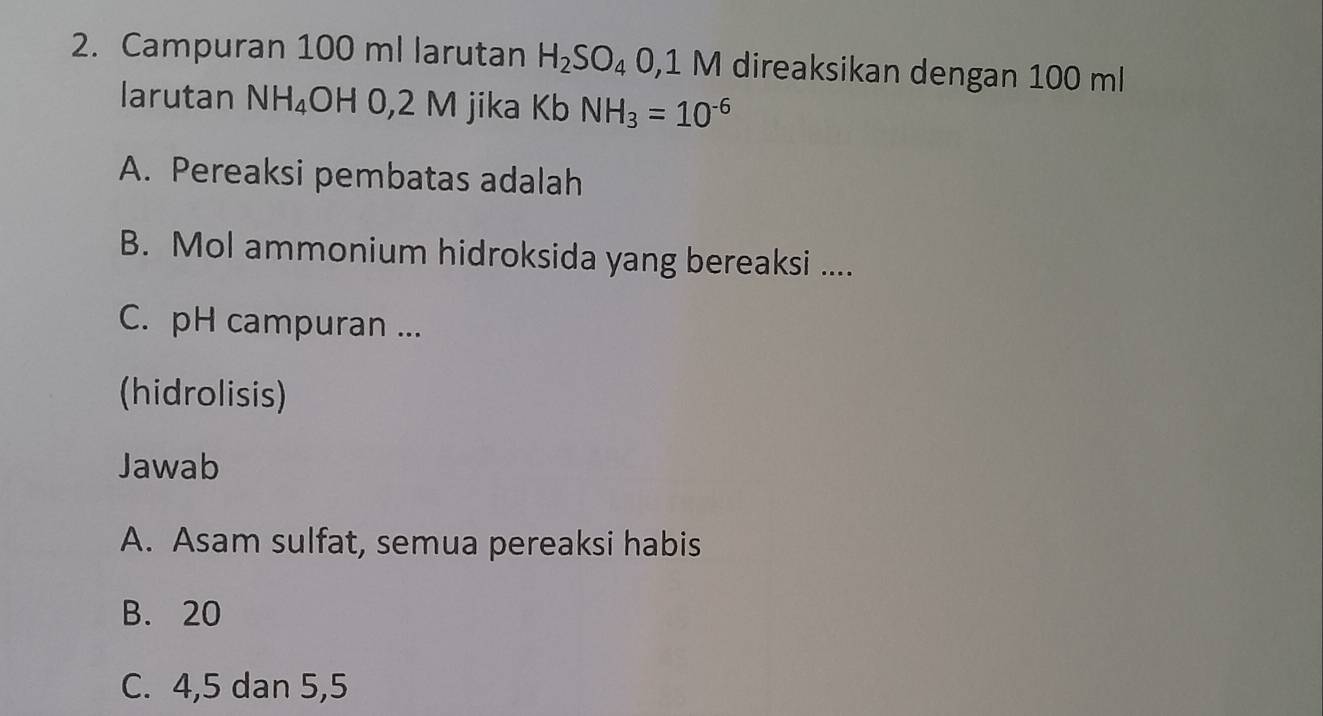 Campuran 100 ml larutan H_2SO_4 0 ,1 M direaksikan dengan 100 ml
larutan NH_4 OH 0,2 M jika Kb NH_3=10^(-6)
A. Pereaksi pembatas adalah
B. Mol ammonium hidroksida yang bereaksi ....
C. pH campuran ...
(hidrolisis)
Jawab
A. Asam sulfat, semua pereaksi habis
B. 20
C. 4, 5 dan 5, 5