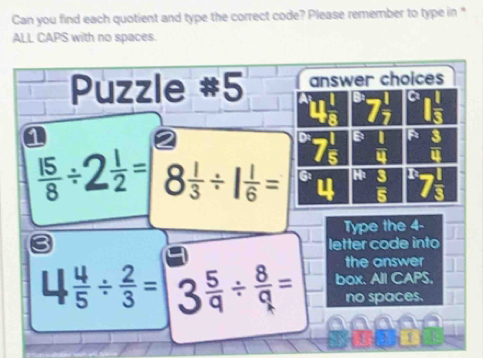 Can you find each quotient and type the correct code? Please remember to type in " 
ALL CAPS with no spaces. 
Puzzle #5 answer choices 
a
7 1/7  I 1/3 
B
7frac 5  1/4  u
 15/8 /  1/2 = 8 1/3 / 1 1/6 = G H: n
5
Type the 4 - 
letter code into 
the answer 
L  4/5 /  2/3 = 3  5/q /  8/q = box. All CAPS, 
no spaces. 
1