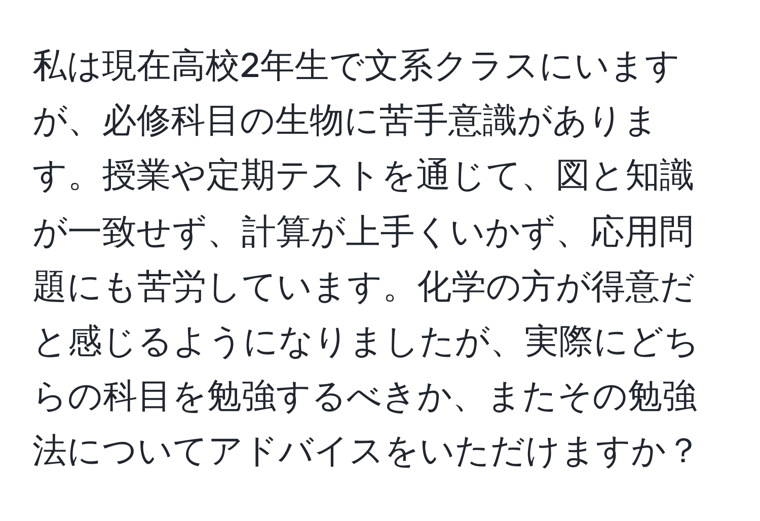 私は現在高校2年生で文系クラスにいますが、必修科目の生物に苦手意識があります。授業や定期テストを通じて、図と知識が一致せず、計算が上手くいかず、応用問題にも苦労しています。化学の方が得意だと感じるようになりましたが、実際にどちらの科目を勉強するべきか、またその勉強法についてアドバイスをいただけますか？