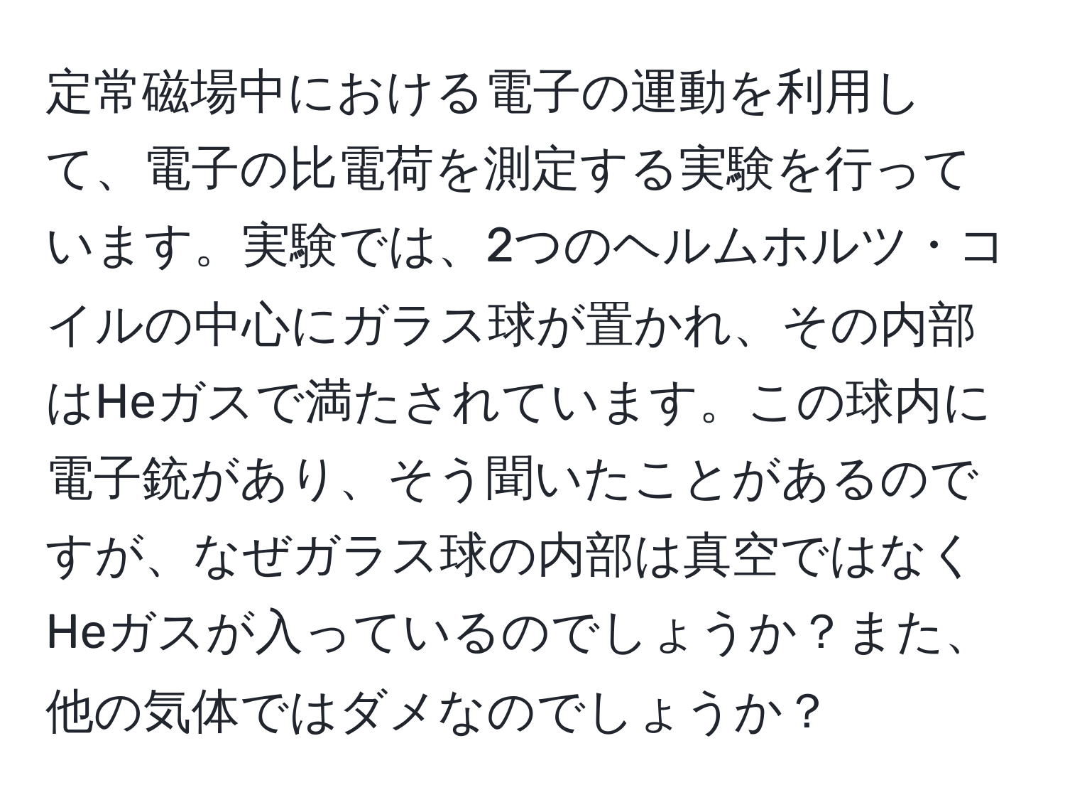 定常磁場中における電子の運動を利用して、電子の比電荷を測定する実験を行っています。実験では、2つのヘルムホルツ・コイルの中心にガラス球が置かれ、その内部はHeガスで満たされています。この球内に電子銃があり、そう聞いたことがあるのですが、なぜガラス球の内部は真空ではなくHeガスが入っているのでしょうか？また、他の気体ではダメなのでしょうか？
