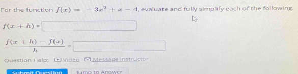 For the function f(x)=-3x^2+x-4 , evaluate and fully simplify each of the following.
f(x+h)=□
 (f(x+h)-f(x))/h =□
Question Help: * Vídeo Message instructor
Submit Question lump to Answer