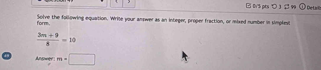 □0/5 pts つ 3 ♂ 99 Details 
Solve the following equation. Write your answer as an integer, proper fraction, or mixed number in simplest 
form.
 (3m+9)/8 =10
49 Answer: m=□