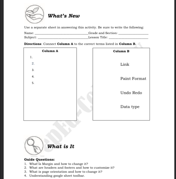 What’s New 
Use a separate sheet in answering this activity. Be sure to write the following: 
Name: _Grade and Section_ 
Subject: _Lesson Title:_ 
Directions: Connect Column A to the correct terms listed in Column B. 
Column A Column B 
1. 
2. Link 
3. 
4. 
Paint Format 
5. 
Undo Redo 
Data type 
What is It 
Guide Questions: 
1. What is Margin and how to change it? 
2. What are headers and footers and how to customize it? 
3. What is page orientation and how to change it? 
4. Understanding google sheet toolbar.