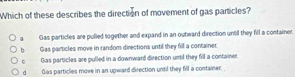 Which of these describes the direction of movement of gas particles?
a Gas particles are pulled together and expand in an outward direction until they fill a container.
b Gas particles move in random directions until they fill a container.
C Gas particles are pulled in a downward direction until they fill a container.
d Gas particles move in an upward direction until they fill a container.