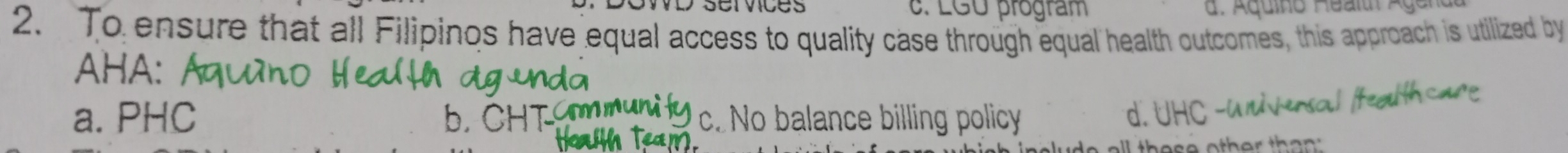 services c. LGU program
2. To ensure that all Filipinos have equal access to quality case through equal health outcomes, this approach is utilized by
AHA:
a. PHC b.CHT c. No balance billing policy d. UHC -u