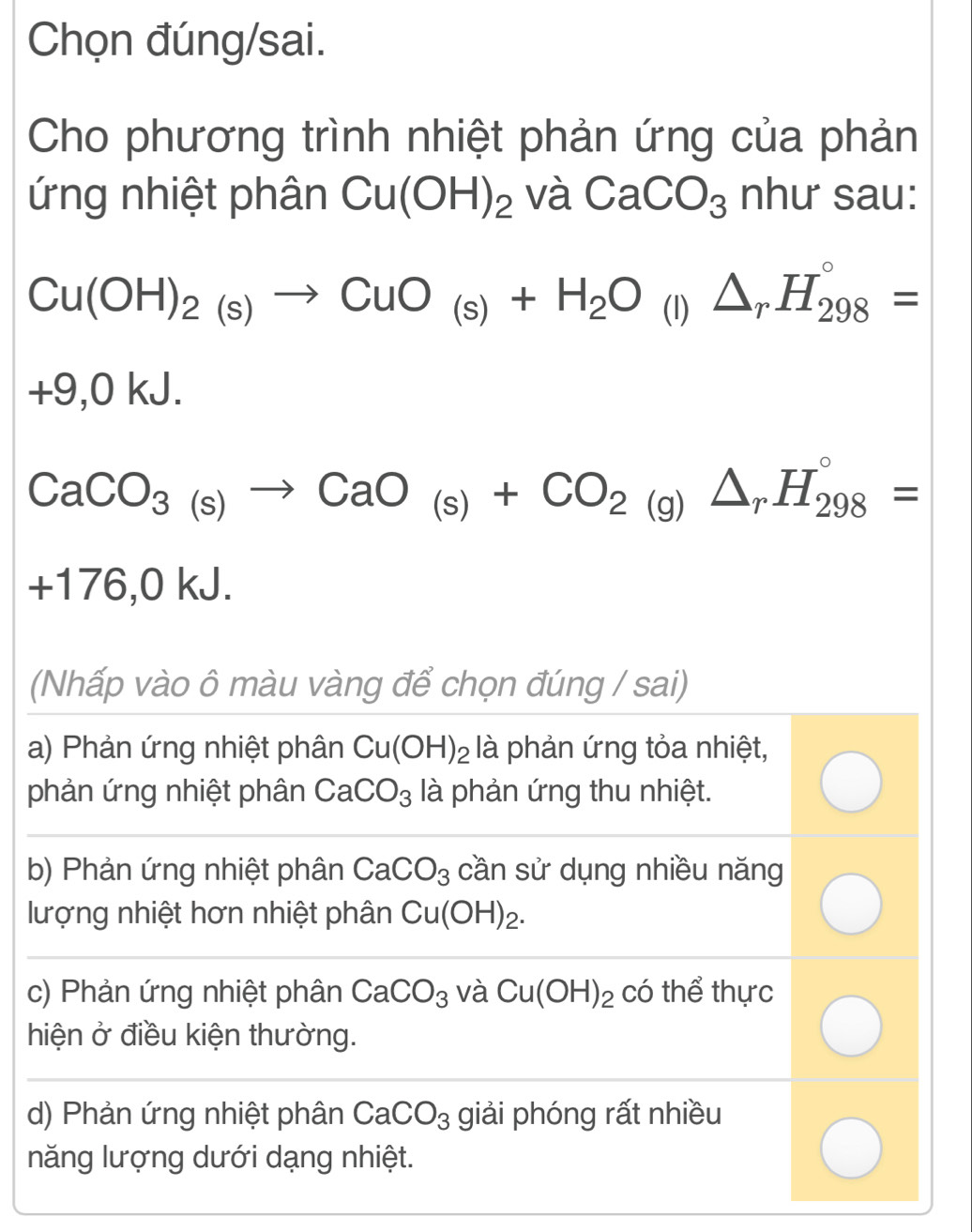 Chọn đúng/sai.
Cho phương trình nhiệt phản ứng của phản
ứng nhiệt phân Cu(OH)_2 và CaCO_3 như sau:
Cu(OH)_2(s)to CuO_(s)+H_2O (I) △ _rH_(298)°=
+9,0 kJ.
CaCO_3(s)to CaO_(s)+CO_2(g)△ _rH_(298)°=
+176,0 kJ.
(Nhấp vào ô màu vàng để chọn đúng / sai)
a) Phản ứng nhiệt phân Cu(OH)_2 là phản ứng tỏa nhiệt,
phản ứng nhiệt phân CaCO_3 là phản ứng thu nhiệt.
b) Phản ứng nhiệt phân CaCO_3 cần sử dụng nhiều năng
lượng nhiệt hơn nhiệt phân Cu(OH)_2.
c) Phản ứng nhiệt phân CaCO_3 và Cu(OH)_2 có thể thực
hiện ở điều kiện thường.
d) Phản ứng nhiệt phân CaCO_3 giải phóng rất nhiều
năng lượng dưới dạng nhiệt.