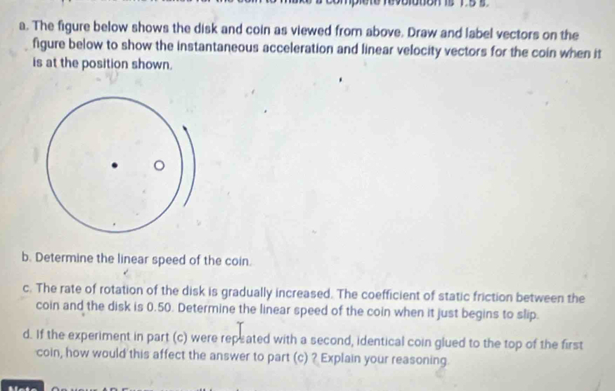 te tevootion is 1 5 s
a. The figure below shows the disk and coin as viewed from above. Draw and label vectors on the 
figure below to show the instantaneous acceleration and linear velocity vectors for the coin when it 
is at the position shown. 
b. Determine the linear speed of the coin. 
c. The rate of rotation of the disk is gradually increased. The coefficient of static friction between the 
coin and the disk is 0.50. Determine the linear speed of the coin when it just begins to slip. 
d. If the experiment in part (c) were repeated with a second, identical coin glued to the top of the first 
coin, how would this affect the answer to part (c) ? Explain your reasoning 
.