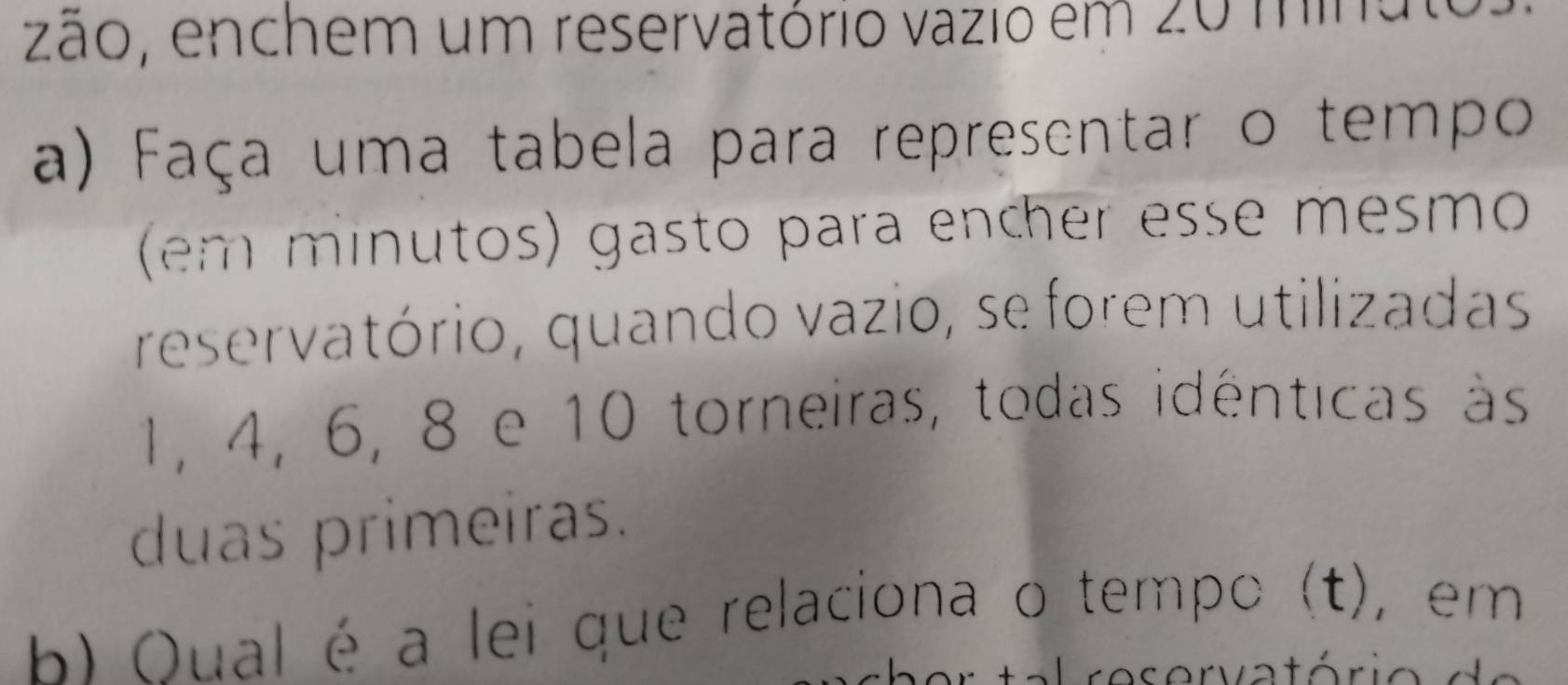 zão, enchem um reservatório vazio em 20 mina t 
a) Faça uma tabela para representar o tempo 
(em minutos) gasto para encher esse mesmo 
reservatório, quando vazio, se forem utilizadas
1, 4, 6, 8 e 10 torneiras, todas idênticas às 
duas primeiras. 
b) Qual é a lei que relaciona o tempo (t), em 
+ - ra so rvatório d e