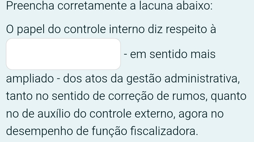 Preencha corretamente a lacuna abaixo: 
O papel do controle interno diz respeito à 
- em sentido mais 
ampliado - dos atos da gestão administrativa, 
tanto no sentido de correção de rumos, quanto 
no de auxílio do controle externo, agora no 
desempenho de função fiscalizadora.