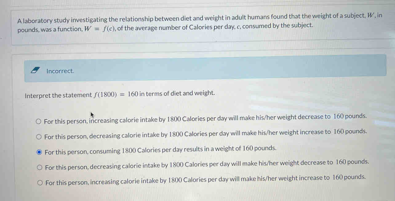 A laboratory study investigating the relationship between diet and weight in adult humans found that the weight of a subject, W, in
pounds, was a function, W=f(c) , of the average number of Calories per day, c, consumed by the subject.
Incorrect.
Interpret the statement f(1800)=160 in terms of diet and weight.
For this person, increasing calorie intake by 1800 Calories per day will make his/her weight decrease to 160 pounds.
For this person, decreasing calorie intake by 1800 Calories per day will make his/her weight increase to 160 pounds.
For this person, consuming 1800 Calories per day results in a weight of 160 pounds.
For this person, decreasing calorie intake by 1800 Calories per day will make his/her weight decrease to 160 pounds.
For this person, increasing calorie intake by 1800 Calories per day will make his/her weight increase to 160 pounds.