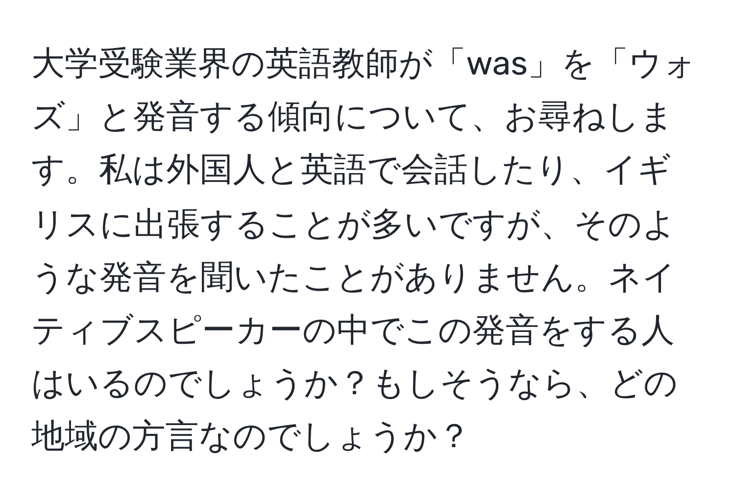 大学受験業界の英語教師が「was」を「ウォズ」と発音する傾向について、お尋ねします。私は外国人と英語で会話したり、イギリスに出張することが多いですが、そのような発音を聞いたことがありません。ネイティブスピーカーの中でこの発音をする人はいるのでしょうか？もしそうなら、どの地域の方言なのでしょうか？