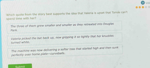 Vid

Which quote from the story best supports the idea that Valeria is upset that Tomás can't
spend time with her?
The three of them grew smaller and smaller as they retreated into Douglas
Park.
Valeria picked the bat back up, now gripping it so tightly that her knuckles
turned white.
The machine was now delivering a softer toss that started high and then sunk
perfectly over home plate—curveballs.
Submit