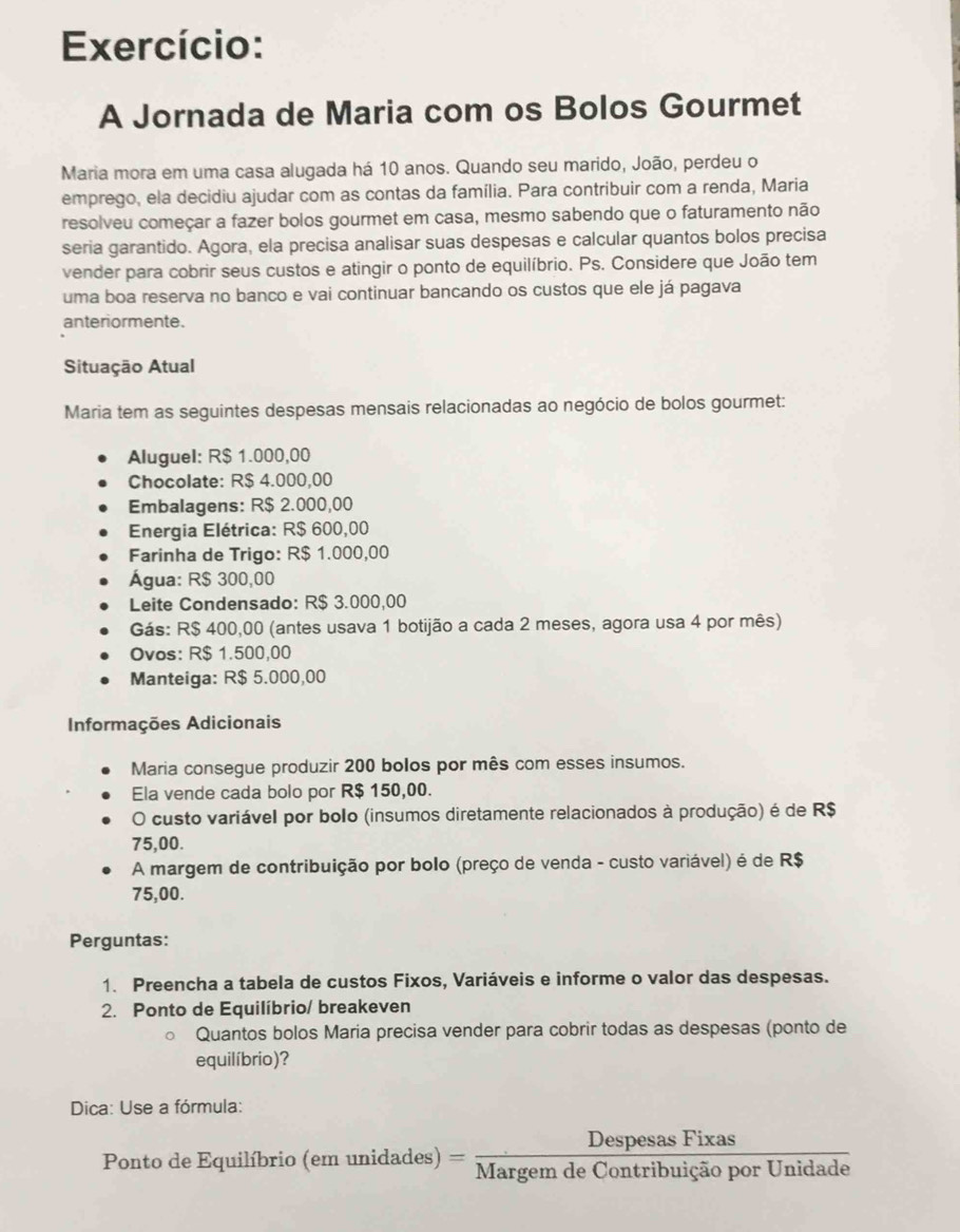 Exercício:
A Jornada de Maria com os Bolos Gourmet
Maria mora em uma casa alugada há 10 anos. Quando seu marido, João, perdeu o
emprego, ela decidiu ajudar com as contas da família. Para contribuir com a renda, Maria
resolveu começar a fazer bolos gourmet em casa, mesmo sabendo que o faturamento não
seria garantido. Agora, ela precisa analisar suas despesas e calcular quantos bolos precisa
vender para cobrir seus custos e atingir o ponto de equilíbrio. Ps. Considere que João tem
uma boa reserva no banco e vai continuar bancando os custos que ele já pagava
anteriormente.
Situação Atual
Maria tem as seguintes despesas mensais relacionadas ao negócio de bolos gourmet:
Aluguel: R$ 1.000,00
Chocolate: R$ 4.000,00
Embalagens: R$ 2.000,00
Energia Elétrica: R$ 600,00
Farinha de Trigo: R$ 1.000,00
Água: R$ 300,00
Leite Condensado: R$ 3.000,00
Gás: R$ 400,00 (antes usava 1 botijão a cada 2 meses, agora usa 4 por mês)
Ovos: R$ 1.500,00
Manteiga: R$ 5.000,00
Informações Adicionais
Maria consegue produzir 200 bolos por mês com esses insumos.
Ela vende cada bolo por R$ 150,00.
O custo variável por bolo (insumos diretamente relacionados à produção) é de R$
75,00.
A margem de contribuição por bolo (preço de venda - custo variável) é de R$
75,00.
Perguntas:
1. Preencha a tabela de custos Fixos, Variáveis e informe o valor das despesas.
2. Ponto de Equilíbrio/ breakeven
Quantos bolos Maria precisa vender para cobrir todas as despesas (ponto de
equilíbrio)?
Dica: Use a fórmula:
Ponto de Equilíbrio (em unidad es) = DespesasFixas/MargemdeContribuicaoporUnidade 