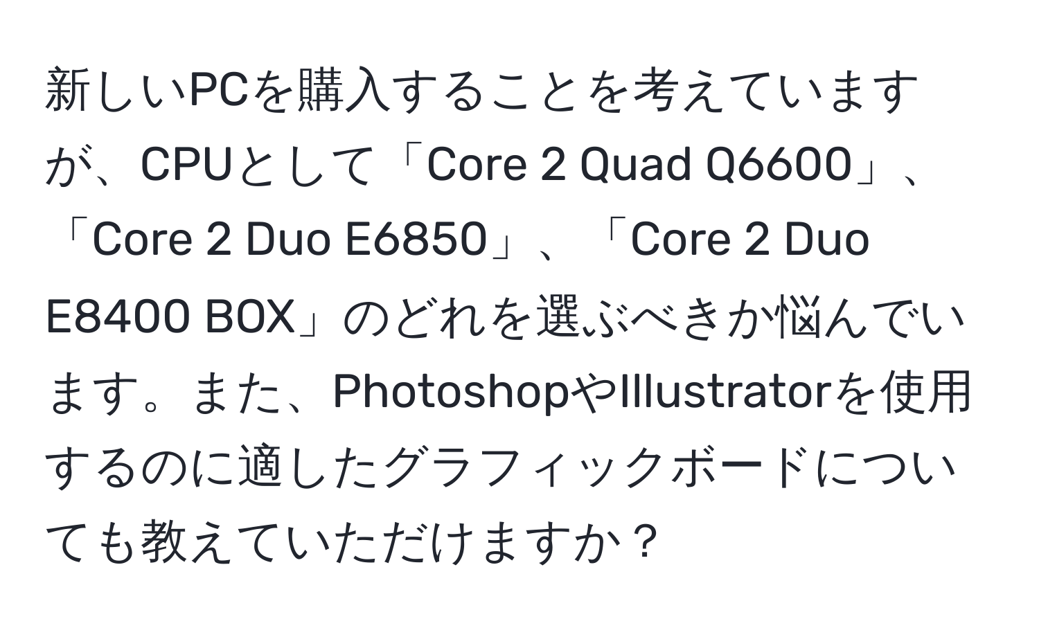 新しいPCを購入することを考えていますが、CPUとして「Core 2 Quad Q6600」、「Core 2 Duo E6850」、「Core 2 Duo E8400 BOX」のどれを選ぶべきか悩んでいます。また、PhotoshopやIllustratorを使用するのに適したグラフィックボードについても教えていただけますか？