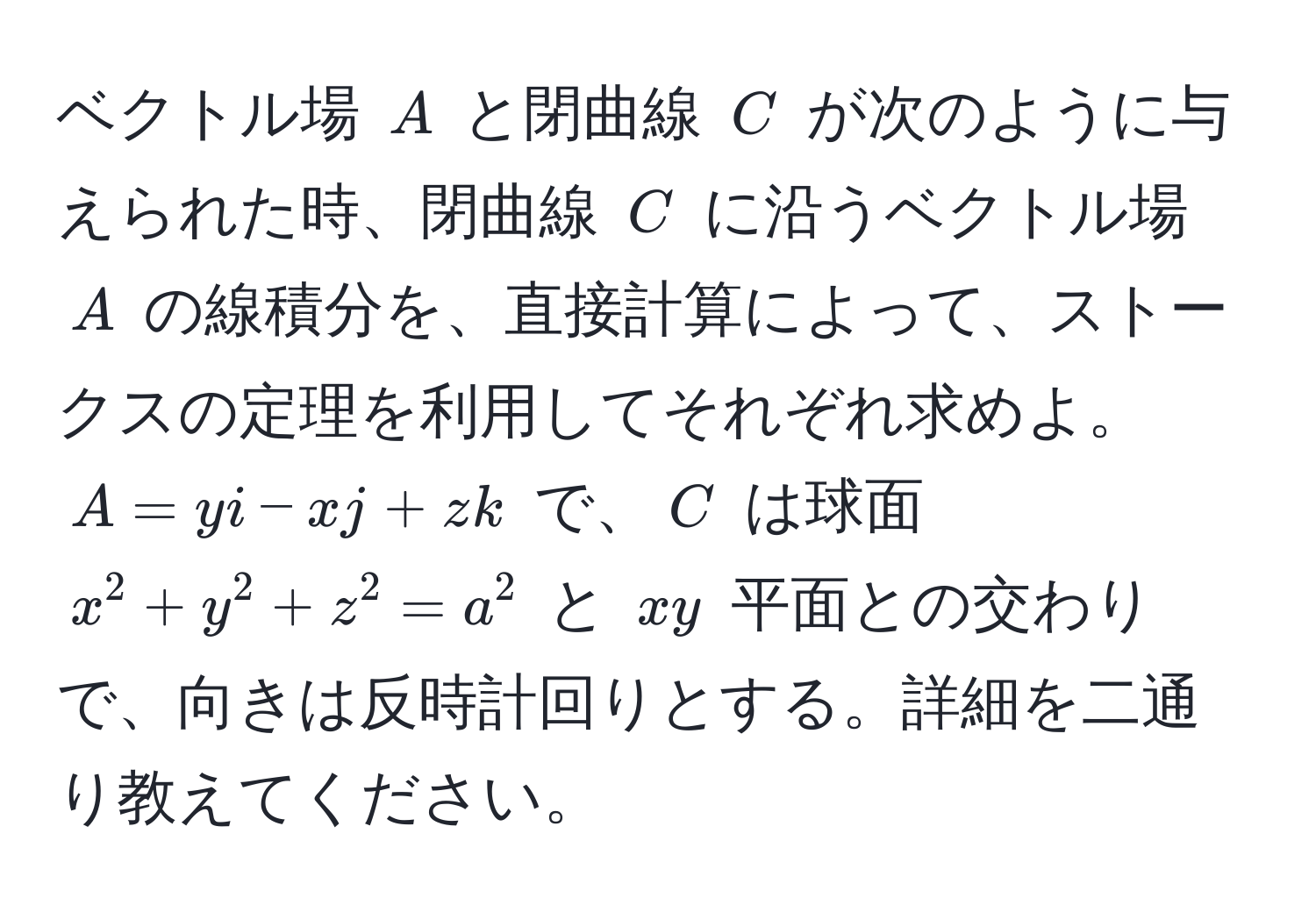 ベクトル場 $A$ と閉曲線 $C$ が次のように与えられた時、閉曲線 $C$ に沿うベクトル場 $A$ の線積分を、直接計算によって、ストークスの定理を利用してそれぞれ求めよ。 $A = yi - xj + zk$ で、$C$ は球面 $x^2 + y^2 + z^2 = a^2$ と $xy$ 平面との交わりで、向きは反時計回りとする。詳細を二通り教えてください。