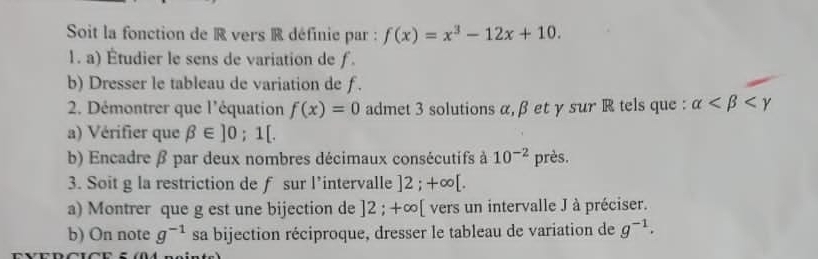 Soit la fonction de R vers R définie par : f(x)=x^3-12x+10. 
1. a) Étudier le sens de variation de f. 
b) Dresser le tableau de variation de f. 
2. Démontrer que l'équation f(x)=0 admet 3 solutions α, β et γ sur R tels que : alpha
a) Vérifier que beta ∈ ]0;1[. 
b) Encadre β par deux nombres décimaux consécutifs à 10^(-2)p rès. 
3. Soit g la restriction de f sur l’intervalle ]2;+∈fty [. 
a) Montrer que g est une bijection de ]2; +∞ [ vers un intervalle J à préciser. 
b) On note g^(-1) sa bijection réciproque, dresser le tableau de variation de g^(-1).