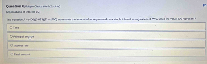 Question 6(Multiple Choice Worth 2 points)
(Applications of Interest LC)
The equation A=(400)(0.053)(5)+(400) represents the amount of money earned on a simple interest savings account. What does the value 400 represent?
Time
Principal amfunt
Interest rale
Final amount