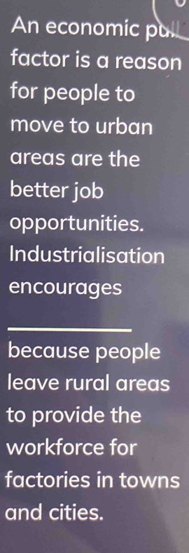 An economic pul 
factor is a reason 
for people to 
move to urban 
areas are the 
better job 
opportunities. 
Industrialisation 
encourages 
_ 
because people 
leave rural areas 
to provide the 
workforce for 
factories in towns 
and cities.