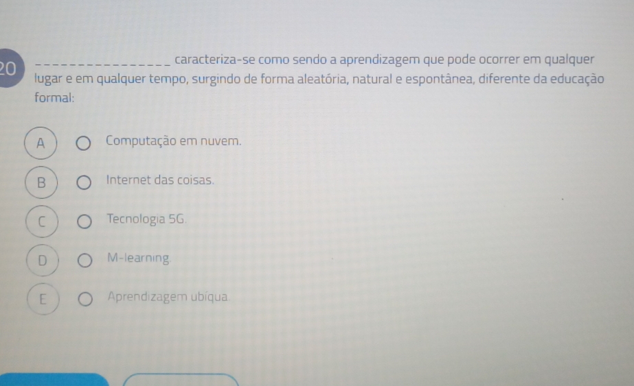 caracteriza-se como sendo a aprendizagem que pode ocorrer em qualquer
20 lugar e em qualquer tempo, surgindo de forma aleatória, natural e espontânea, diferente da educação
formal:
A Computação em nuvem.
B Internet das coisas.
C Tecnologia 5G
D M-learning
E Aprendizagem ubíqua