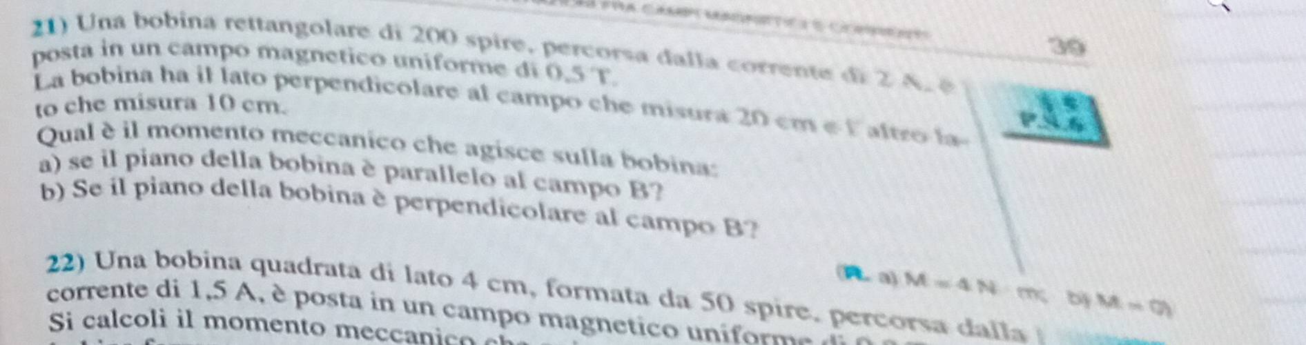 30 
21) Una bobina rettangolare di 200 spire, percorsa dalla corrente di 2 A, é 
posta in n campo magn etico unifor 0.5T. 
La bobina ha il lato perpendicolare al campo che misura Dcmet altro la 
to che misura 10 cm.
_ overline vu
Qual é il momento meccanico che agisce sulla bobina: 
a) se il piano della bobina è parallelo al campo B? 
b) Se il piano della bobina è perpendicolare al campo B? 
(R a) M=4N· m_1 bj M=0
22) Una bobina quadrata di lato 4 cm, formata da 50 spire. percorsa dalla 
corrente di 1,5 A, è posta in un campo magnetico uniforma 
Si calcoli i momen to m eca ic o