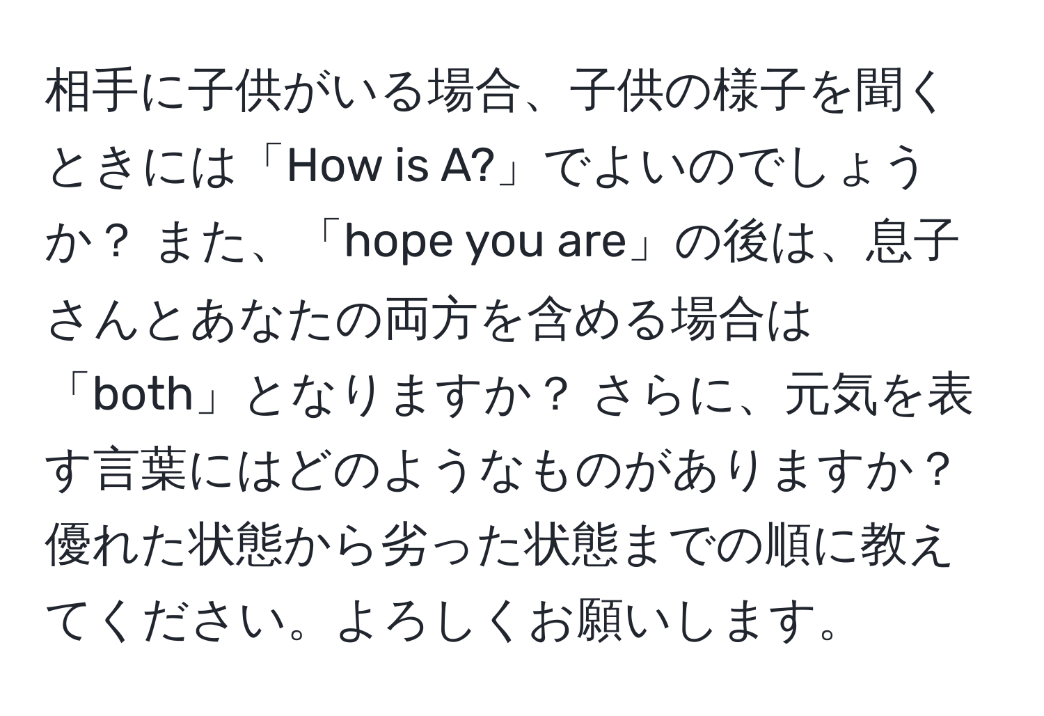 相手に子供がいる場合、子供の様子を聞くときには「How is A?」でよいのでしょうか？ また、「hope you are」の後は、息子さんとあなたの両方を含める場合は「both」となりますか？ さらに、元気を表す言葉にはどのようなものがありますか？ 優れた状態から劣った状態までの順に教えてください。よろしくお願いします。