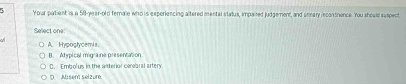 Your patient is a 58-year-old female who is experiencing altered mental status, impaired judgement, and urinary incontinence. You should suspect:
Select one:
of
A. Hypoglycemia.
B. Atypical migraine presentation.
C. Embolus in the anterior cerebral artery
D. Absent selzure.