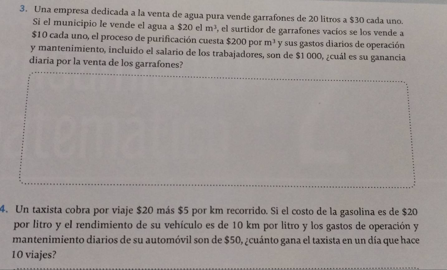 Una empresa dedicada a la venta de agua pura vende garrafones de 20 litros a $30 cada uno. 
Si el municipio le vende el agua a $20 el m^3 , el surtidor de garrafones vacíos se los vende a
$10 cada uno, el proceso de purificación cuesta $200 por m^3 y sus gastos diarios de operación 
y mantenimiento, incluido el salario de los trabajadores, son de $1 000, ¿cuál es su ganancia 
diaria por la venta de los garrafones? 
4. Un taxista cobra por viaje $20 más $5 por km recorrido. Si el costo de la gasolina es de $20
por litro y el rendimiento de su vehículo es de 10 km por litro y los gastos de operación y 
mantenimiento diarios de su automóvil son de $50, ¿cuánto gana el taxista en un día que hace
10 viajes?