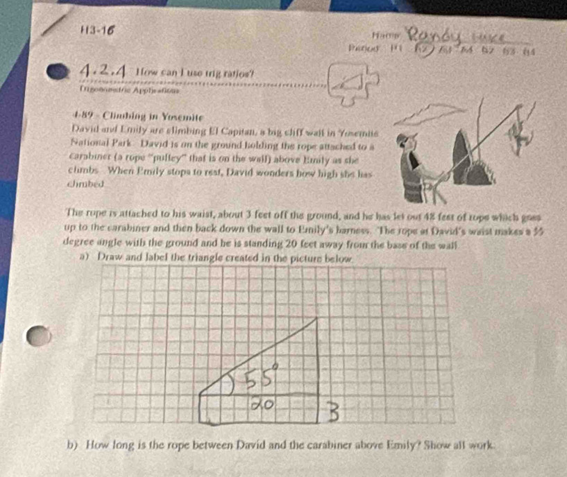 H3-16 Hacw 
Patios 1 (2  7 64 62 83 04
4.2.4 How can I use trig ratios? 
Igoneetric Applsañious 
4-89 - Climbing in Yosemite 
David and Emily are slimbing El Capitan, a big cliff wail in Yosemits 
National Park David is on the ground holding the rope attached to a 
Carabiner (a rope ''puftey'' that is on the wall) above )mily as she 
climbs When Emily stops to rest, David wonders how high she has 
chmbed 
The rope is attached to his waist, about 3 feet off the ground, and he has let out 48 fest of tope which gres 
up to the carabiner and then back down the wall to Emily's barness. The rope at David's waist makes a 35
degree angle with the ground and he is standing 20 feet away from the base of the wall 
a) Draw and label the triangle created in the picture below. 
b) How long is the rope between David and the carabiner above Emily? Show all work.