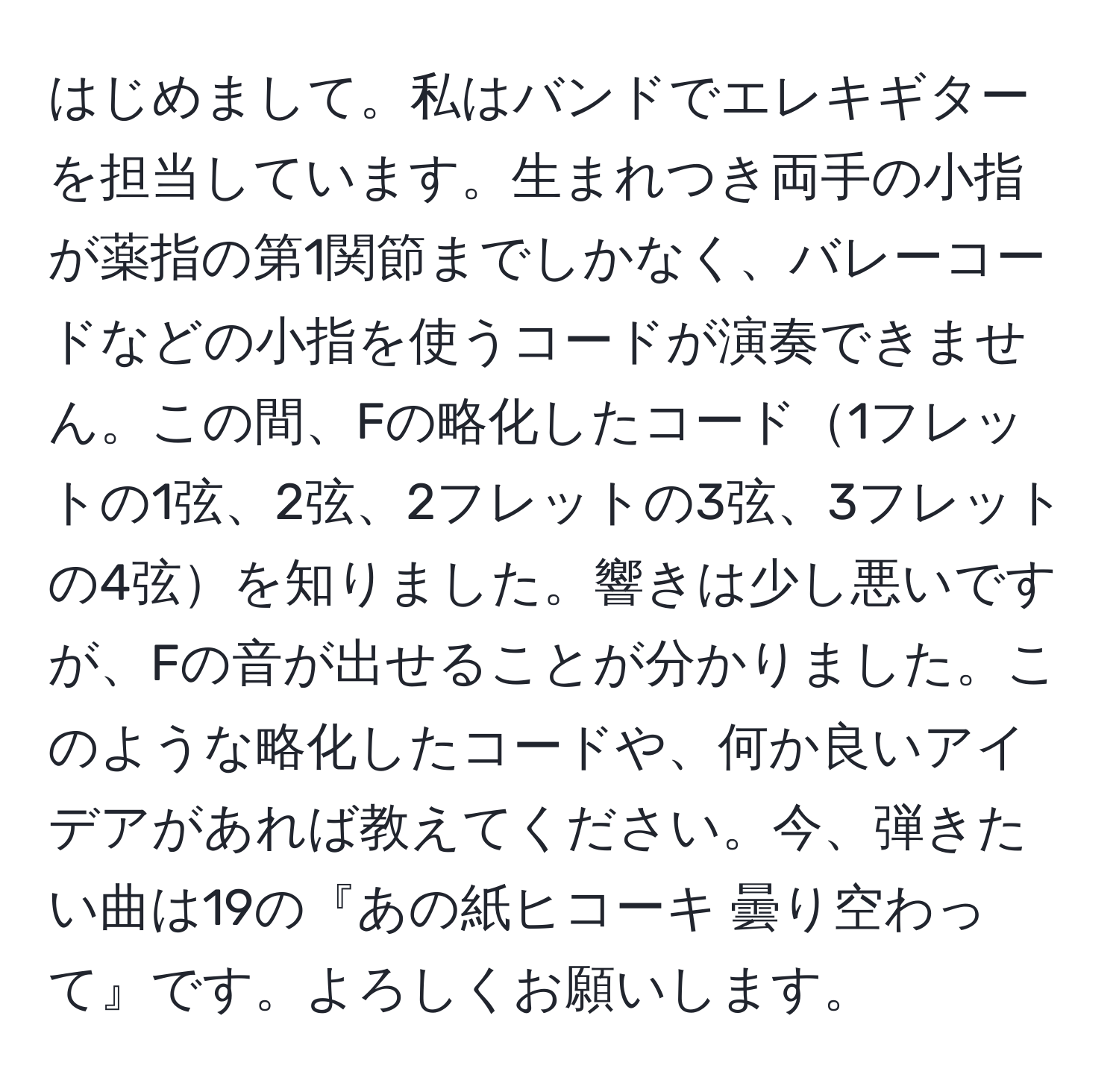 はじめまして。私はバンドでエレキギターを担当しています。生まれつき両手の小指が薬指の第1関節までしかなく、バレーコードなどの小指を使うコードが演奏できません。この間、Fの略化したコード1フレットの1弦、2弦、2フレットの3弦、3フレットの4弦を知りました。響きは少し悪いですが、Fの音が出せることが分かりました。このような略化したコードや、何か良いアイデアがあれば教えてください。今、弾きたい曲は19の『あの紙ヒコーキ 曇り空わって』です。よろしくお願いします。