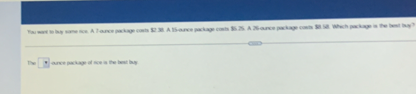 You want to buy some rice. A 7-ounce package costs $2.38. A 15-ounce package costs $5.25. A 26-ounce package costs $8.58. Which package is the best buy? 
The ounce package of rice is the best buy.