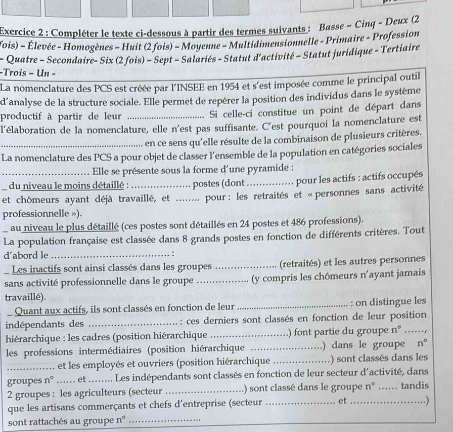 Compléter le texte ci-dessous à partir des termes suivants : Basse - Cinq ~ Deux (2
fois) - Élevée - Homogènes - Huit (2 fois) - Moyenne - Multidimensionnelle - Primaire - Profession
- Quatre - Secondaire- Six (2 fois) - Sept - Salariés - Statut d'activité - Statut juridique - Tertiaire
-Trois - Un -
La nomenclature des PCS est créée par l'INSEE en 1954 et s'est imposée comme le principal outil
d’analyse de la structure sociale. Elle permet de repérer la position des individus dans le système
productif à partir de leur_
Si celle-ci constitue un point de départ dans
l’élaboration de la nomenclature, elle n'est pas suffisante. C'est pourquoi la nomenclature est
en ce sens qu'elle résulte de la combinaison de plusieurs critères.
La nomenclature des PCS a pour objet de classer l’ensemble de la population en catégories sociales
Elle se présente sous la forme d'une pyramide :
_du niveau le moins détaillé : postes (dont _pour les actifs : actifs occupés
et chômeurs ayant déjà travaillé, et ........ pour: les retraités et « personnes sans activité
professionnelle »).
au niveau le plus détaillé (ces postes sont détaillés en 24 postes et 486 professions).
La population française est classée dans 8 grands postes en fonction de différents critères. Tout
d’abord le _ :
Les inactifs sont ainsi classés dans les groupes _(retraités) et les autres personnes
sans activité professionnelle dans le groupe _(y compris les chômeurs n'ayant jamais
travaillé).
Quant aux actifs, ils sont classés en fonction de leur _: on distingue les
indépendants des _: ces derniers sont classés en fonction de leur position
hiérarchique : les cadres (position hiérarchique ) font partie du groupe n° _
les professions intermédiaires (position hiérarchique _.) dans le groupe n°
_et les employés et ouvriers (position hiérarchique _) sont classés dans les
groupes n° _……. et .. .. Les indépendants sont classés en fonction de leur secteur d'activité, dans
2 groupes : les agriculteurs (secteur _.) sont classé dans le groupe n° _tandis
que les artisans commerçants et chefs d’entreprise (secteur _et_
. )
sont rattachés au groupe n° _