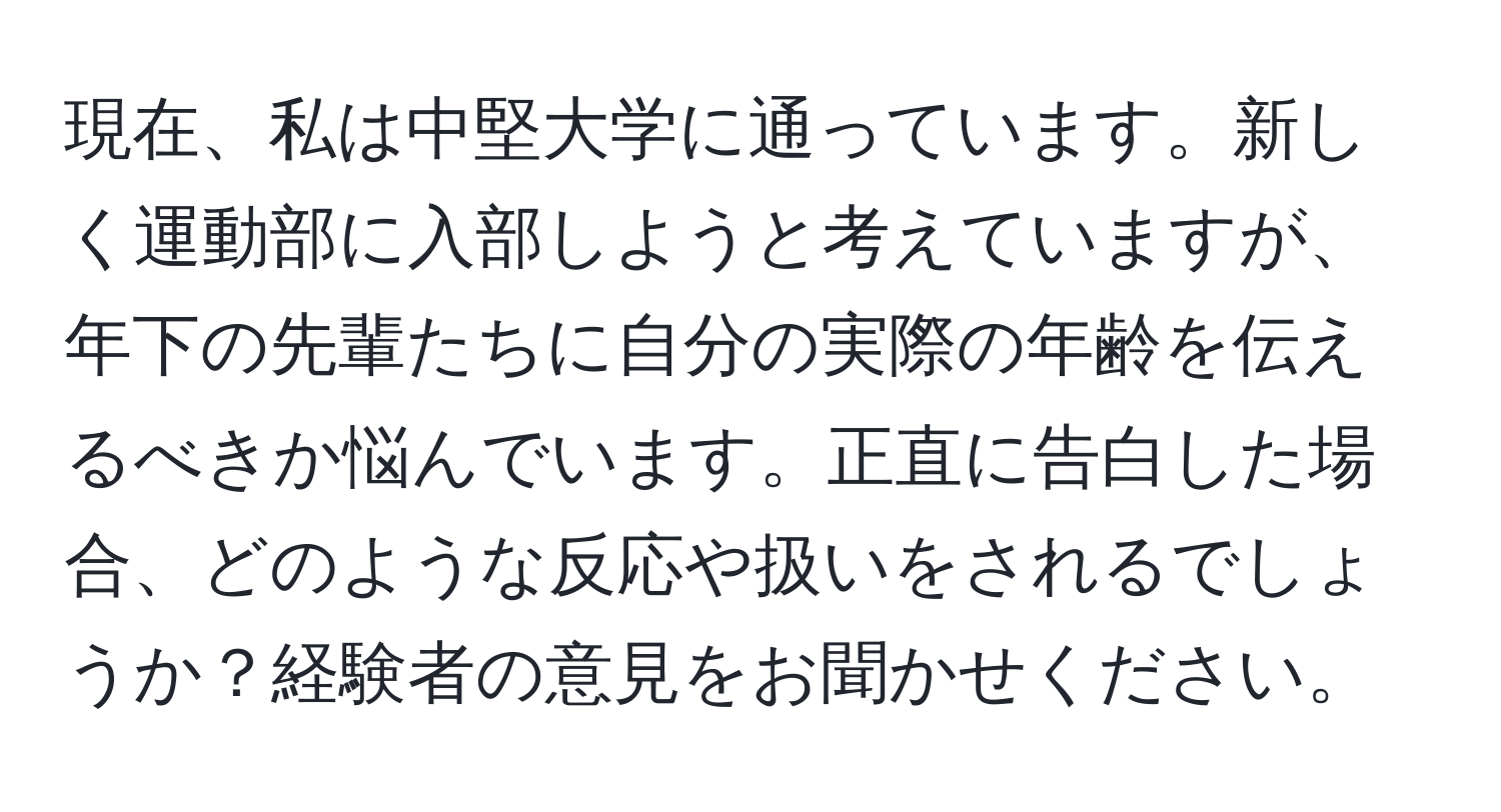 現在、私は中堅大学に通っています。新しく運動部に入部しようと考えていますが、年下の先輩たちに自分の実際の年齢を伝えるべきか悩んでいます。正直に告白した場合、どのような反応や扱いをされるでしょうか？経験者の意見をお聞かせください。