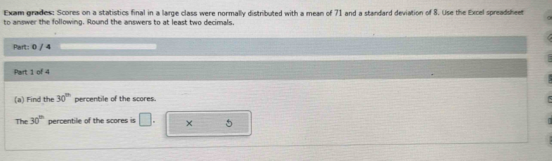 Exam grades: Scores on a statistics final in a large class were normally distributed with a mean of 71 and a standard deviation of 8. Use the Excel spreadsheet 
to answer the following. Round the answers to at least two decimals 
Part: 0 / 4 
Part 1 of 4 
(a) Find the 30^(th) percentile of the scores. 
The 30^(th) percentile of the scores is □ . × 5