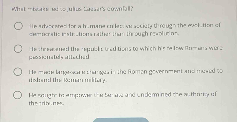 What mistake led to Julius Caesar’s downfall?
He advocated for a humane collective society through the evolution of
democratic institutions rather than through revolution.
He threatened the republic traditions to which his fellow Romans were
passionately attached.
He made large-scale changes in the Roman government and moved to
disband the Roman military.
He sought to empower the Senate and undermined the authority of
the tribunes.