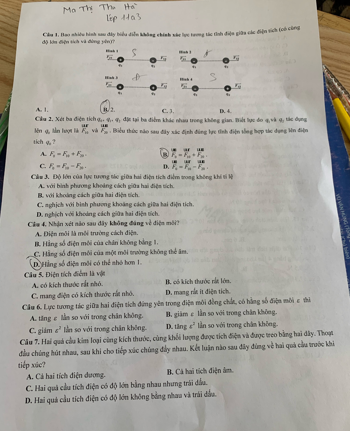 Bao nhiêu hình sau đây biểu diễn không chính xác lực tương tác tĩnh điện giữa các điện tích (có cùng
độ lớn điện tích và đứng yên)?

A. 1. B. 2. C. 3. D. 4.
Câu 2. Xét ba điện tích q_0,q_1,q_2 đặt tại ba điểm khác nhau trong không gian. Biết lực do q_1 và q_2 tác dụng
lên q_0 lần lượt là _F_10^U_r_(10)^r và frac U.mF_20. Biểu thức nào sau đây xác định đúng lực tĩnh điện tổng hợp tác dụng lên điện
tích q_0 ?
A. F_0=F_10+F_20. B frac UIF_0=frac UIF_10+frac UInF_20.
C. F_0=F_10-F_20. D. _U=beginarrayr un F_1 F_0endarray =beginarrayr ur F_10endarray -beginarrayr un F_20endarray .
Câu 3. Độ lớn của lực tương tác giữa hai điện tích điểm trong không khí tỉ lệ
A. với bình phương khoảng cách giữa hai điện tích.
B. với khoảng cách giữa hai điện tích.
C. nghịch với bình phương khoảng cách giữa hai điện tích.
D. nghịch với khoảng cách giữa hai điện tích.
Câu 4. Nhận xét nào sau đây không đúng về điện môi?
A. Điện môi là môi trường cách điện.
a
B. Hằng số điện môi của chân không bằng 1.
C. Hằng số điện môi của một môi trường không thể âm.
D.Hằng số điện môi có thể nhỏ hơn 1.
Câu 5. Điện tích điểm là vật
A. có kích thước rất nhỏ. B. có kích thước rất lớn.
C. mang điện có kích thước rất nhỏ. D. mang rất ít điện tích.
Câu 6. Lực tương tác giữa hai điện tích đứng yên trong điện môi đồng chất, có hằng số điện môi ε thì
A. tăng ε lần so với trong chân không. B. giảm ε lần so với trong chân không.
C. giảm varepsilon^2 lần so với trong chân không. D. tăng varepsilon^2 ần so với trong chân không.
Câu 7. Hai quả cầu kim loại cùng kích thước, cùng khối lượng được tích điện và được treo bằng hai dây. Thoạt
đầu chúng hút nhau, sau khi cho tiếp xúc chúng đầy nhau. Kết luận nào sau đây đúng về hai quả cầu trước khi
tiếp xúc?
A. Cả hai tích điện dương. B. Cả hai tích điện âm.
C. Hai quả cầu tích điện có độ lớn bằng nhau nhưng trái dấu.
D. Hai quả cầu tích điện có độ lớn không bằng nhau và trái dấu.