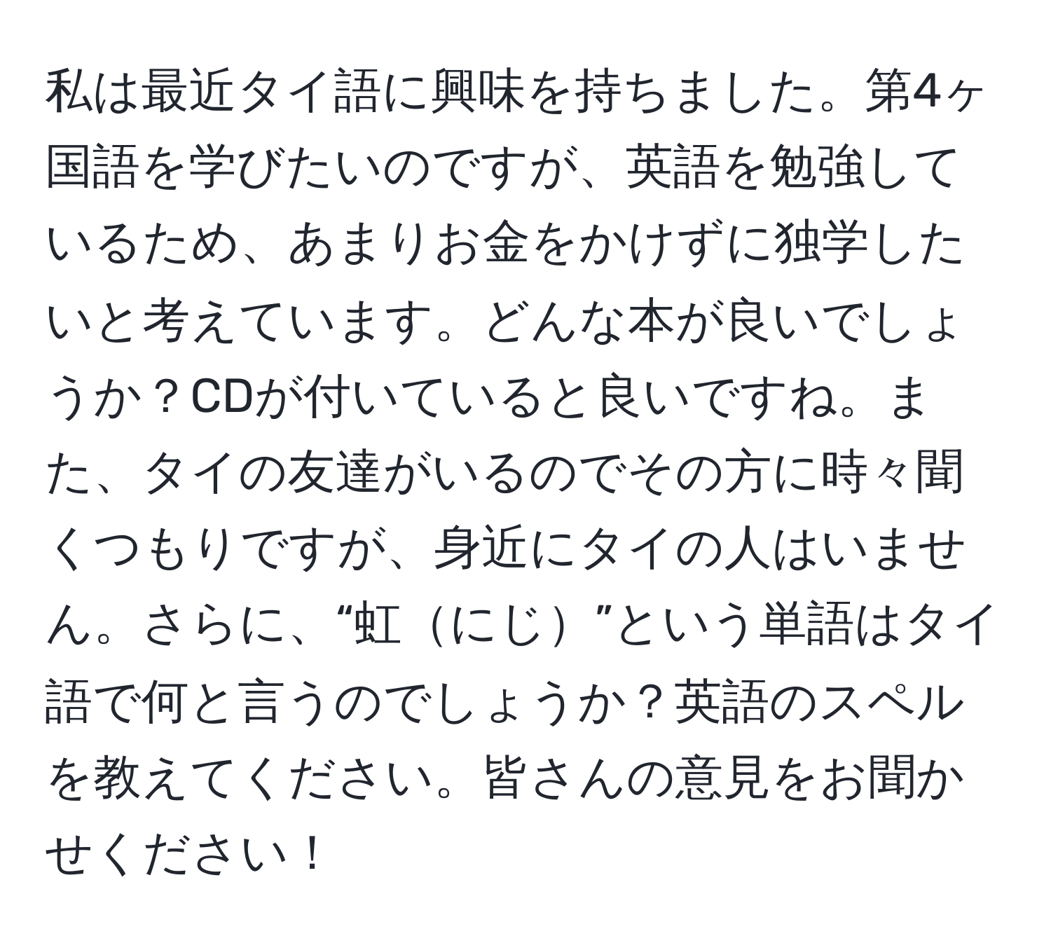 私は最近タイ語に興味を持ちました。第4ヶ国語を学びたいのですが、英語を勉強しているため、あまりお金をかけずに独学したいと考えています。どんな本が良いでしょうか？CDが付いていると良いですね。また、タイの友達がいるのでその方に時々聞くつもりですが、身近にタイの人はいません。さらに、“虹にじ”という単語はタイ語で何と言うのでしょうか？英語のスペルを教えてください。皆さんの意見をお聞かせください！