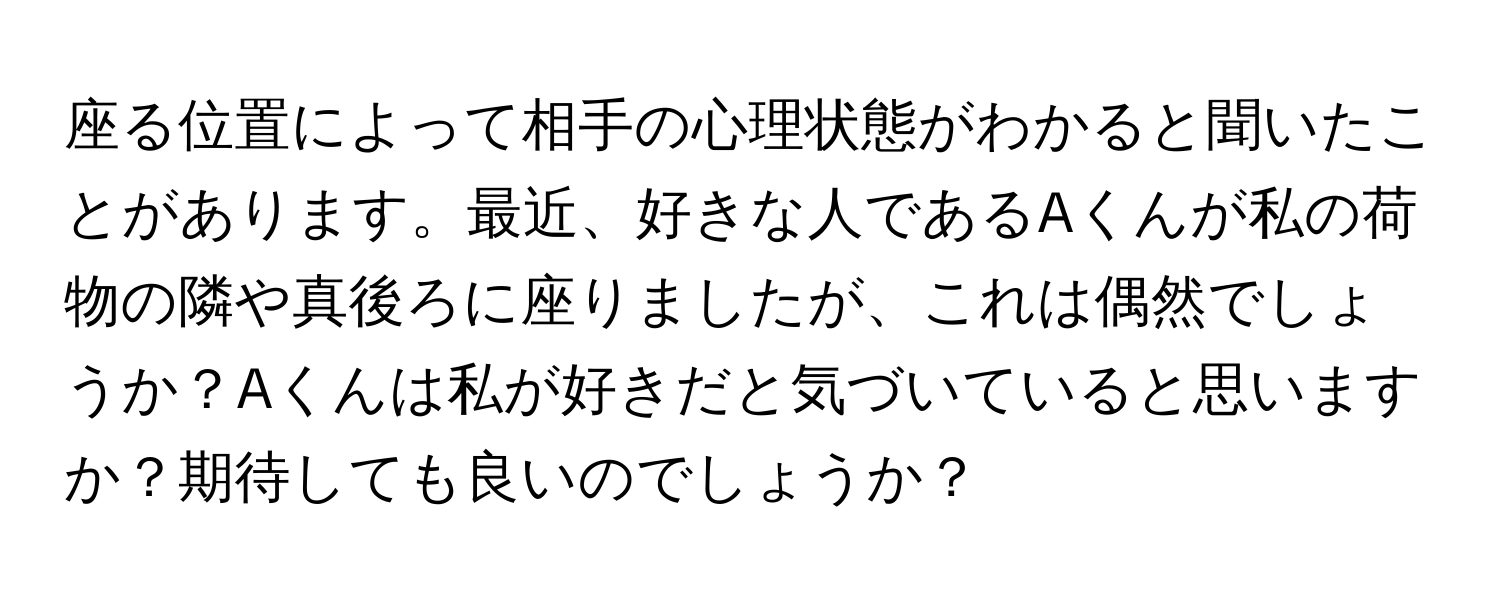 座る位置によって相手の心理状態がわかると聞いたことがあります。最近、好きな人であるAくんが私の荷物の隣や真後ろに座りましたが、これは偶然でしょうか？Aくんは私が好きだと気づいていると思いますか？期待しても良いのでしょうか？