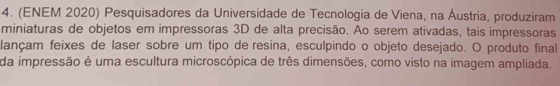 (ENEM 2020) Pesquisadores da Universidade de Tecnologia de Viena, na Áustria, produziram 
miniaturas de objetos em impressoras 3D de alta precisão. Ao serem ativadas, tais impressoras 
lançam feixes de laser sobre um tipo de resina, esculpindo o objeto desejado. O produto final 
da impressão é uma escultura microscópica de três dimensões, como visto na imagem ampliada.