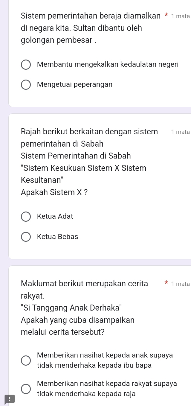 Sistem pemerintahan beraja diamalkan * 1 mata
di negara kita. Sultan dibantu oleh
golongan pembesar .
Membantu mengekalkan kedaulatan negeri
Mengetuai peperangan
Rajah berikut berkaitan dengan sistem 1 mata
pemerintahan di Sabah
Sistem Pemerintahan di Sabah
"Sistem Kesukuan Sistem X Sistem
Kesultanan''
Apakah Sistem X ?
Ketua Adat
Ketua Bebas
Maklumat berikut merupakan cerita 1 mata
rakyat.
'Si Tanggang Anak Derhaka'
Apakah yang cuba disampaikan
melalui cerita tersebut?
Memberikan nasihat kepada anak supaya
tidak menderhaka kepada ibu bapa
Memberikan nasihat kepada rakyat supaya
! tidak menderhaka kepada raja