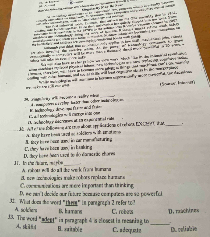 because
28. A. most B. mostly
Read the following passage and choose the correct answer to each  l
Singularity May Be Near
As technology accelerates at an exponential rate, progress would eventually become
virtually immediate —  a singularity. Furthermore, when computers advanced, they would merge
with other technologies, such as nanotechnology and robotics.
The first industrial robot, Unimate, first arrived on the GM assembly line in 1962,
welding auto bodies together. Since then, automation has quietly slipped into our lives. From
automatic teller machines in the 1970's to the autonomous Roomba vacuum cleaner in 2002.
machines are increasingly doing the work of humans. Robotics makes robots work safely
around humans and learn new tasks in minutes. Military robots are becoming commonplace on
the battlefield and soldiers are developing emotional bonds with them.
Although you think that automation only applies to low skill, mechanical jobs, robots
are also invading the creative realm. As the power of technology continues to grow
exponentially - computers will be more than a thousand times more powerful in 20 years -
We will also have to change how we view work. Much like in the industrial revolution
robots will take on even more tasks.
when machines replaced physical labour, new technologies are now replacing cognitive tasks.
Humans, therefore, will have to become more adept at things that machines can’t do, namely
dealing with other humans, and social skills will beat cognitive skills in the marketplace.
While technologies will continue to become exponentially more powerful, the decisions
we make are still our own.
(Source: Internet)
29. Singularity will become a reality when_ .
A. computers develop faster than other technologies
B. technology develops faster and faster
C. all technologies will merge into one
D. technology decreases at an exponential rate
30. All of the following are true about applications of robots EXCEPT that _:
A. they have been used as soldiers with emotions
B. they have been used in car manufacturing
C. they have been used in banking
D. they have been used to do domestic chores
31. In the future, maybe _.
A. robots will do all the work from humans
B. new technologies make robots replace humans
C. communications are more important than thinking
D. we can’t decide our future because computers are so powerful
32. What does the word "them" in paragraph 2 refer to?
A. soldiers B. humans C. robots D. machines
33. The word "adept" in paragraph 4 is closest in meaning to _.
A. skilful B. suitable C. adequate D. reliable