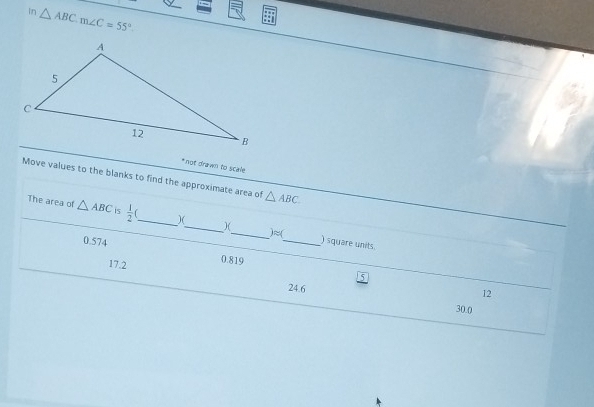 In △ ABC. m∠ C=55°
* not drawn to scale
Move values to the blanks to find the approximate area of △ ABC
The area of △ ABC is  1/2  _)(_ )(
0.574
_ iapprox ( _ ) square units.
17.2
0.819 15
24.6
12
30.0