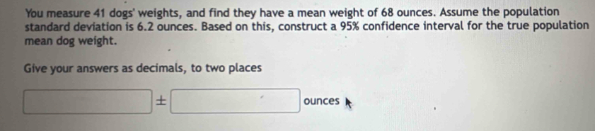 You measure 41 dogs' weights, and find they have a mean weight of 68 ounces. Assume the population 
standard deviation is 6.2 ounces. Based on this, construct a 95% confidence interval for the true population 
mean dog weight. 
Give your answers as decimals, to two places
□ ± □ ounces