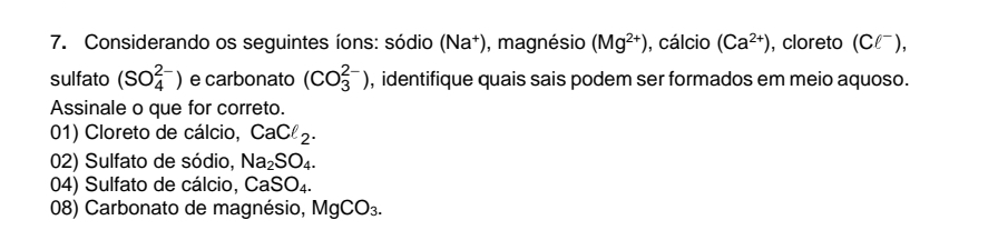 Considerando os seguintes íons: sódio (Na^+) , magnésio (Mg^(2+)) ), cálcio (Ca^(2+)) , cloreto (C ), 
sulfato (SO_4^((2-)) e carbonato (CO_3^(2-)) , identifique quais sais podem ser formados em meio aquoso. 
Assinale o que for correto. 
01) Cloreto de cálcio, CaCl_2). 
02) Sulfato de sódio, Na_2SO_4. 
04) Sulfato de cálcio, CaSO_4. 
08) Carbonato de magnésio, MgCO_3.