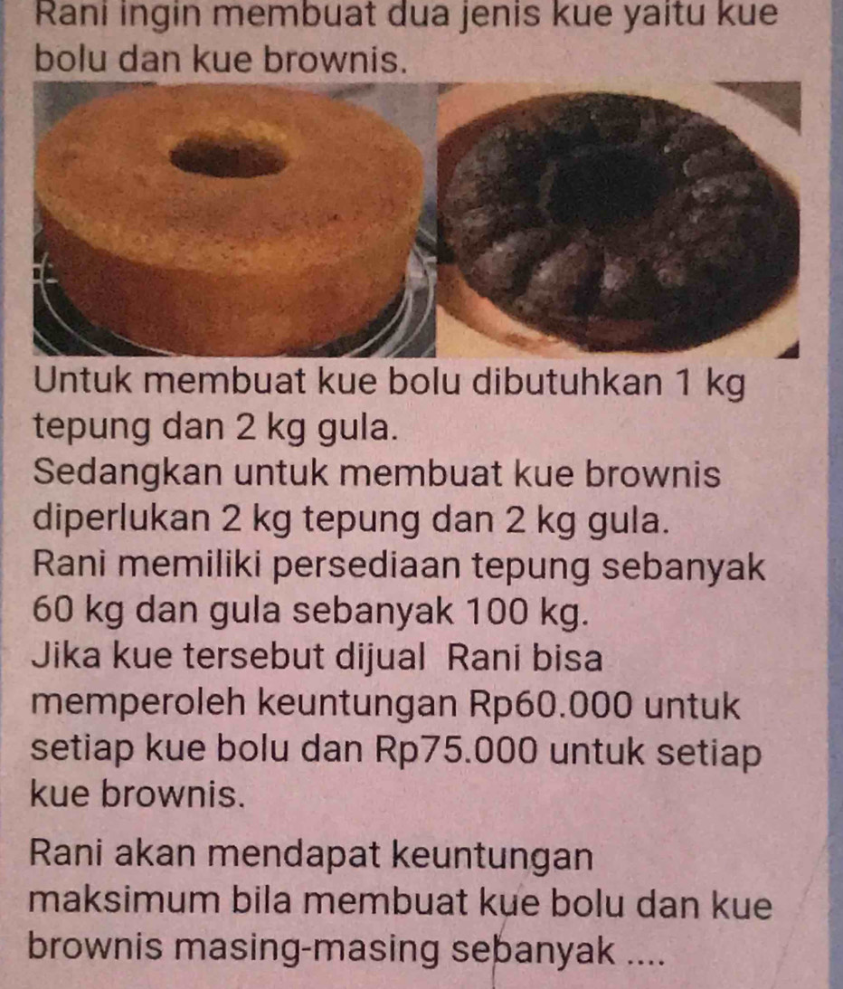 Rani ingin membuat dua jenis kue yaitu kue 
bolu dan kue brownis. 
Untuk membuat kue bolu dibutuhkan 1 kg
tepung dan 2 kg gula. 
Sedangkan untuk membuat kue brownis 
diperlukan 2 kg tepung dan 2 kg gula. 
Rani memiliki persediaan tepung sebanyak
60 kg dan gula sebanyak 100 kg. 
Jika kue tersebut dijual Rani bisa 
memperoleh keuntungan Rp60.000 untuk 
setiap kue bolu dan Rp75.000 untuk setiap 
kue brownis. 
Rani akan mendapat keuntungan 
maksimum bila membuat kue bolu dan kue 
brownis masing-masing sebanyak ....